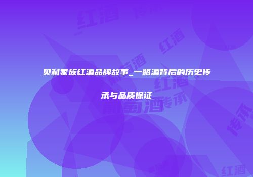 贝利家族红酒品牌故事_一瓶酒背后的历史传承与品质保证