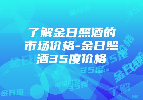 了解金日照酒的市场价格-金日照酒35度价格
