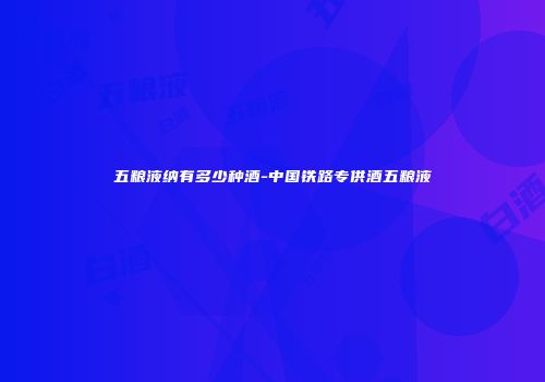 五粮液纳有多少种酒-中国铁路专供酒五粮液