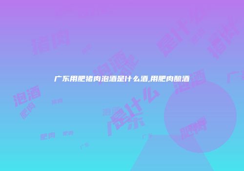 广东用肥猪肉泡酒是什么酒,用肥肉酿酒
