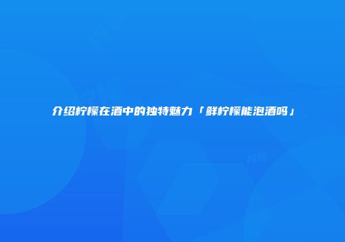 介绍柠檬在酒中的独特魅力「鲜柠檬能泡酒吗」