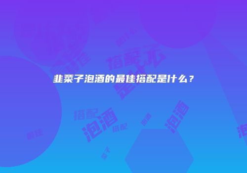 韭菜子泡酒的最佳搭配是什么？