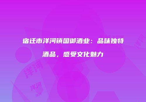 宿迁市洋河镇国御酒业：品味独特酒品，感受文化魅力