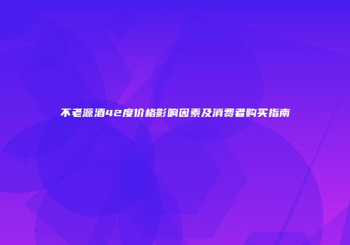 不老源酒42度价格影响因素及消费者购买指南
