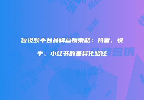 短视频平台品牌营销策略：抖音、快手、小红书的差异化路径