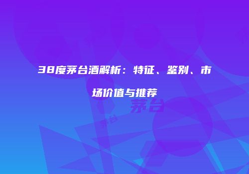 38度茅台酒解析：特征、鉴别、市场价值与推荐