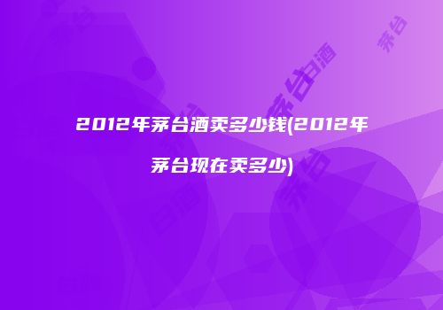 2012年茅台酒卖多少钱(2012年茅台现在卖多少)