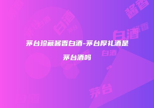 茅台珍藏酱香白酒-茅台厚礼酒是茅台酒吗