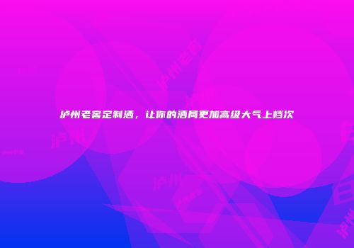 泸州老窖定制洒，让你的酒局更加高级大气上档次