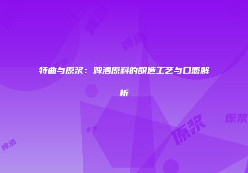 特曲与原浆：啤酒原料的酿造工艺与口感解析