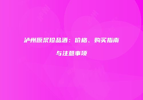 泸州原浆珍品酒：价格、购买指南与注意事项