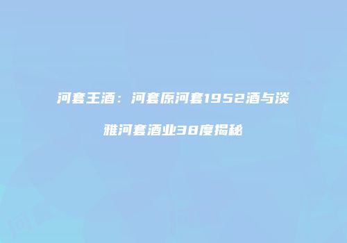 河套王酒：河套原河套1952酒与淡雅河套酒业38度揭秘