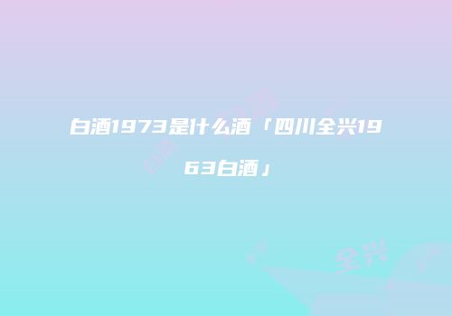 白酒1973是什么酒「四川全兴1963白酒」