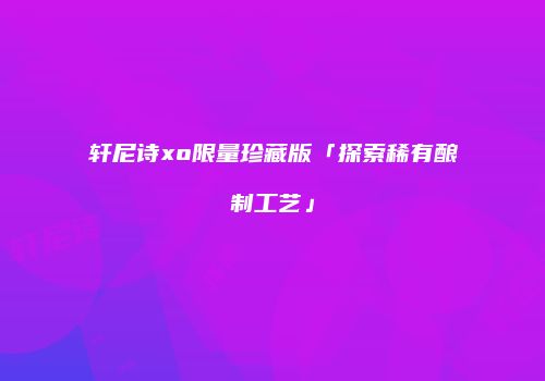 轩尼诗xo限量珍藏版「探索稀有酿制工艺」