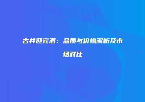 古井迎宾酒：品质与价格解析及市场对比