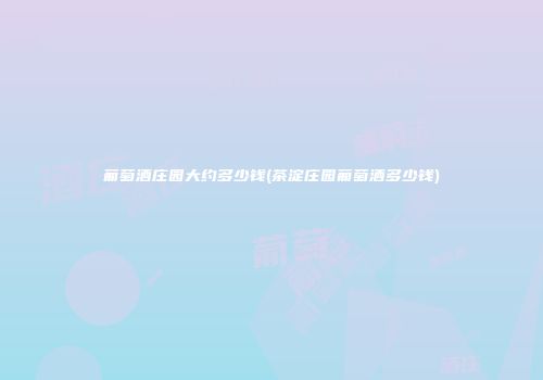 葡萄酒庄园大约多少钱(茶淀庄园葡萄酒多少钱)