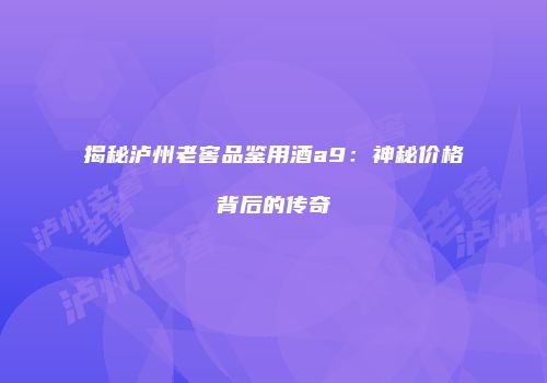 揭秘泸州老窖品鉴用酒a9：神秘价格背后的传奇