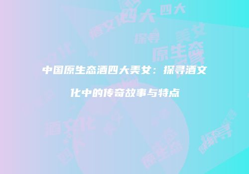 中国原生态酒四大美女：探寻酒文化中的传奇故事与特点