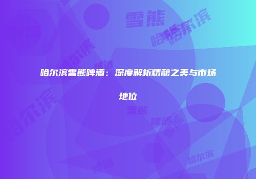哈尔滨雪熊啤酒：深度解析精酿之美与市场地位