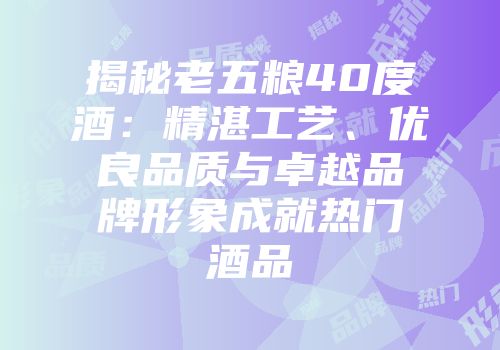 揭秘老五粮40度酒：精湛工艺、优良品质与卓越品牌形象成就热门酒品