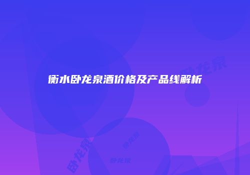 衡水卧龙泉酒价格及产品线解析