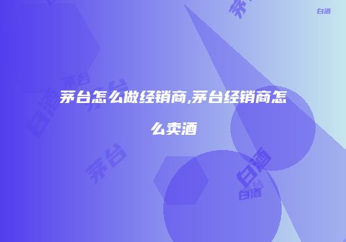 茅台怎么做经销商,茅台经销商怎么卖酒