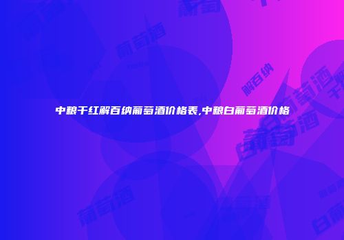 中粮干红解百纳葡萄酒价格表,中粮白葡萄酒价格