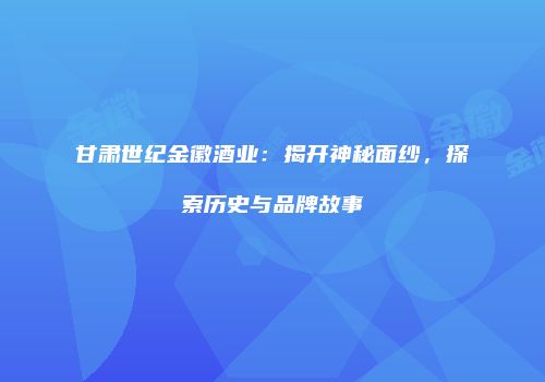 甘肃世纪金徽酒业：揭开神秘面纱，探索历史与品牌故事