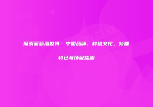 探索葡萄酒世界：中国品牌、种植文化、新疆特色与顶级佳酿
