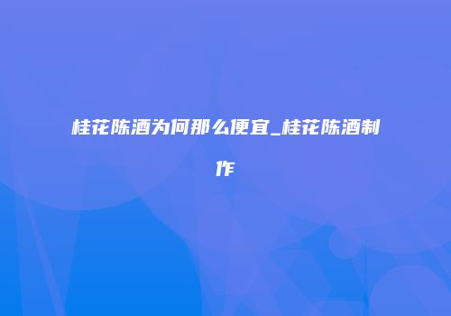 桂花陈酒为何那么便宜_桂花陈酒制作