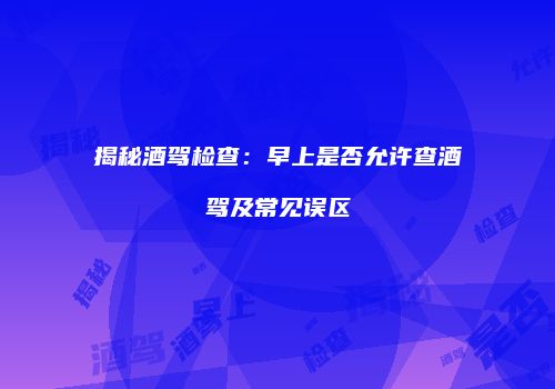 揭秘酒驾检查：早上是否允许查酒驾及常见误区