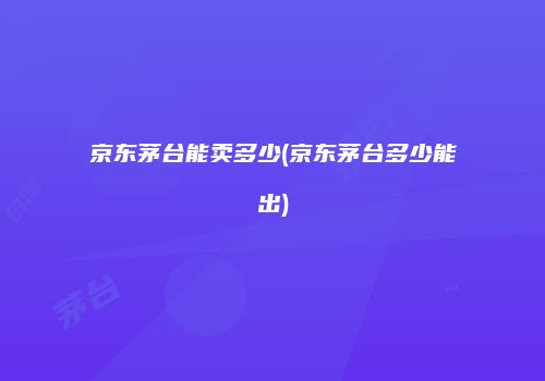 京东茅台能卖多少(京东茅台多少能出)