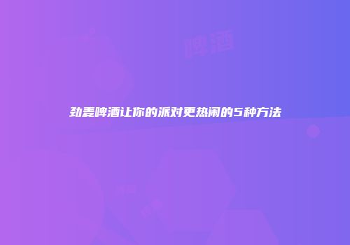 劲麦啤酒让你的派对更热闹的5种方法