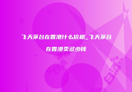 飞天茅台在香港什么价格_飞天茅台在香港卖多少钱
