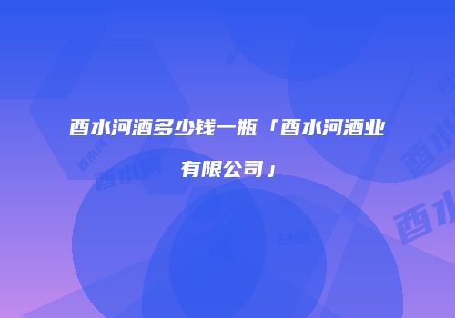 酉水河酒多少钱一瓶「酉水河酒业有限公司」