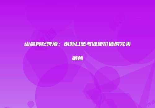 山晨枸杞啤酒：创新口感与健康价值的完美融合