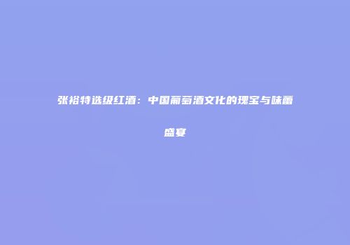 张裕特选级红酒：中国葡萄酒文化的瑰宝与味蕾盛宴