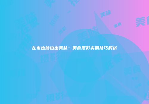 在家也能拍出美味：美食摄影实用技巧解析