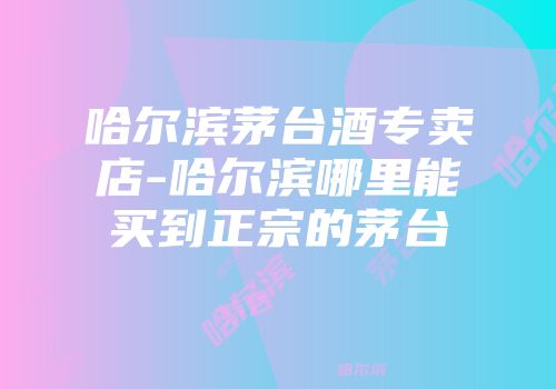 哈尔滨茅台酒专卖店-哈尔滨哪里能买到正宗的茅台