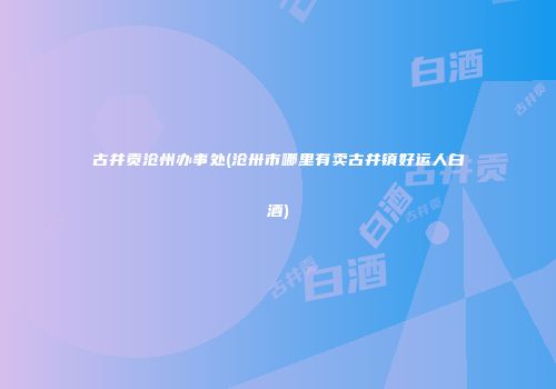 古井贡沧州办事处(沧卅市哪里有卖古井镇好运人白酒)