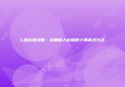 L酒运营攻略：运营新人必知的十项高效方法
