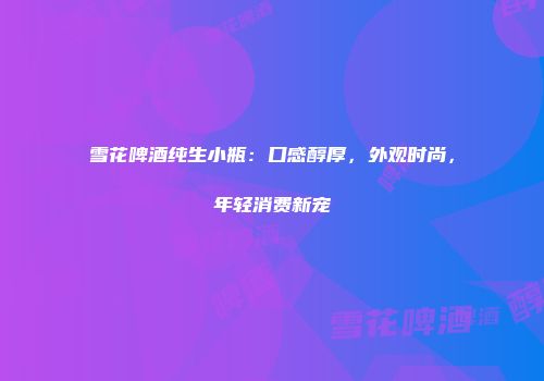 雪花啤酒纯生小瓶：口感醇厚，外观时尚，年轻消费新宠