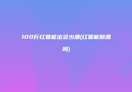 100斤红薯能出多少酒(红薯能酿酒吗)