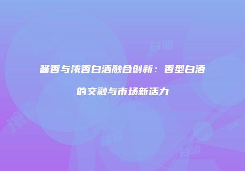 酱香与浓香白酒融合创新：香型白酒的交融与市场新活力