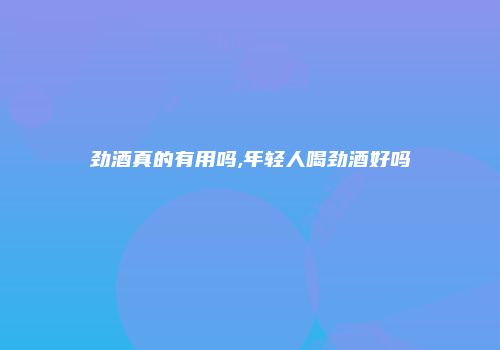 劲酒真的有用吗,年轻人喝劲酒好吗