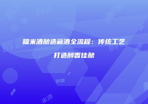 糯米酒酿造藏酒全流程：传统工艺打造醇香佳酿