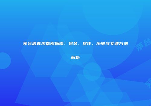 茅台酒真伪鉴别指南：包装、宣传、历史与专业方法解析