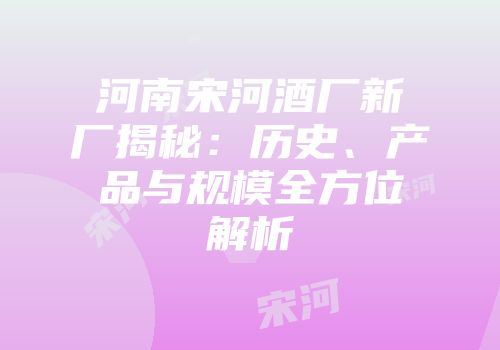 河南宋河酒厂新厂揭秘：历史、产品与规模全方位解析