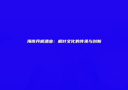 海南丹枫酒业：枫叶文化的传承与创新