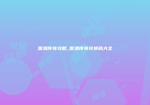 国酒传奇攻略_国酒传奇兑换码大全
